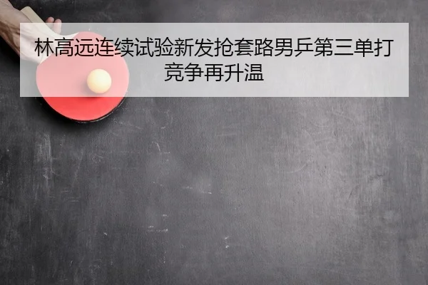 林高远连续试验新发抢套路男乒第三单打竞争再升温