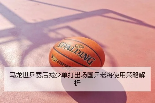 马龙世乒赛后减少单打出场国乒老将使用策略解析
