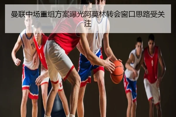 曼联中场重组方案曝光阿莫林转会窗口思路受关注