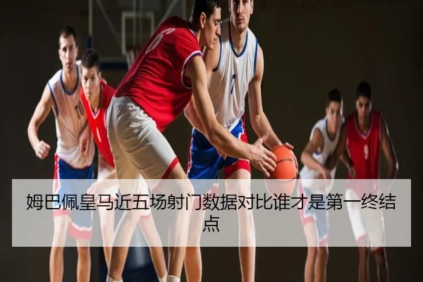 姆巴佩皇马近五场射门数据对比谁才是第一终结点